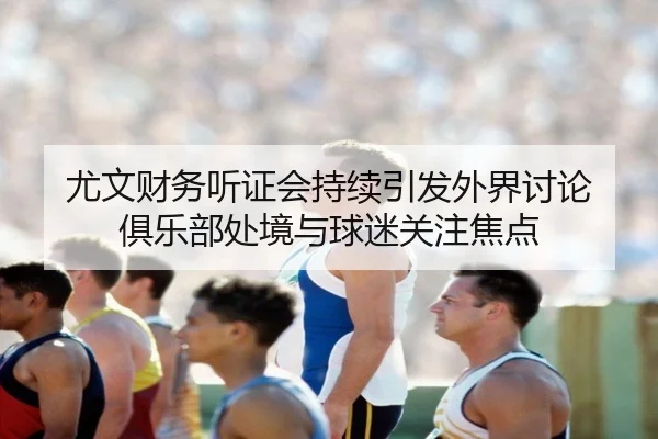 尤文财务听证会持续引发外界讨论 俱乐部处境与球迷关注焦点